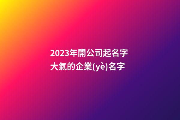 2023年開公司起名字 大氣的企業(yè)名字-第1張-公司起名-玄機(jī)派